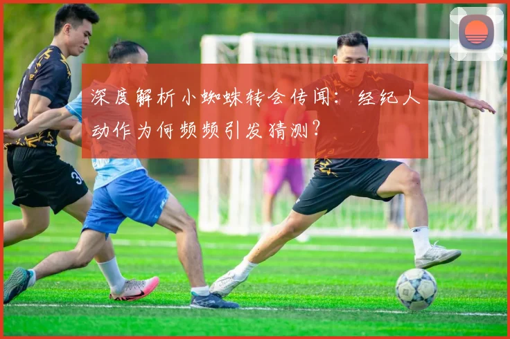 深度解析小蜘蛛转会传闻：经纪人动作为何频频引发猜测？