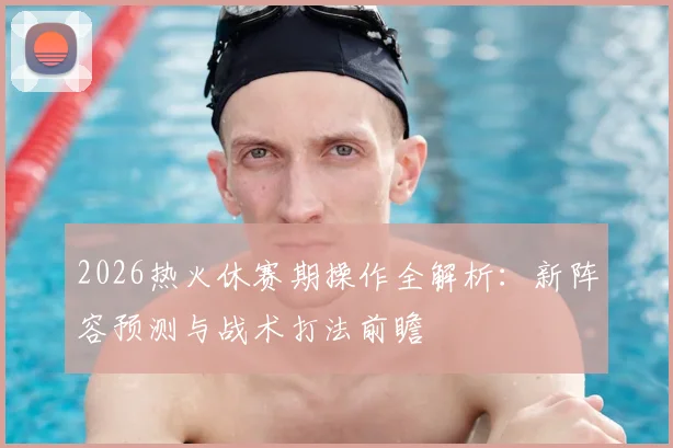 2026热火休赛期操作全解析：新阵容预测与战术打法前瞻
