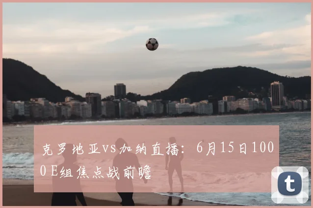 克罗地亚vs加纳直播：6月15日1000 E组焦点战前瞻