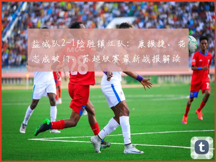 盐城队2-1险胜镇江队：康振捷、花志成破门，苏超联赛最新战报解读
