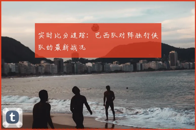 实时比分追踪：巴西队对阵独行侠队的最新战况