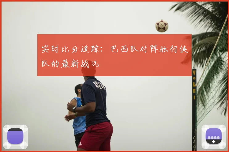 实时比分追踪：巴西队对阵独行侠队的最新战况