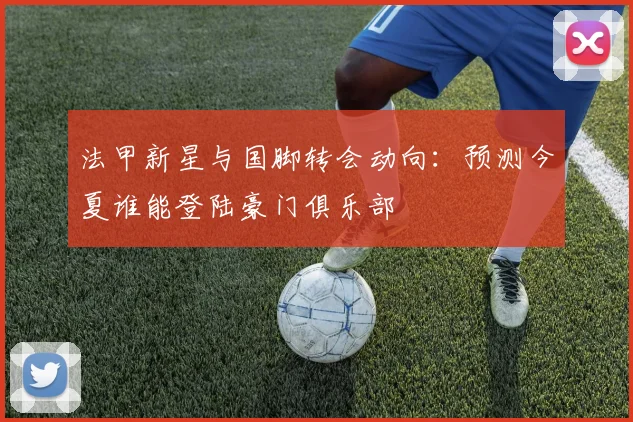 法甲新星与国脚转会动向:预测今夏谁能登陆豪门俱乐部