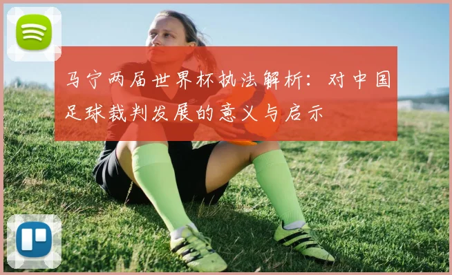 马宁两届世界杯执法解析:对中国足球裁判发展的意义与启示