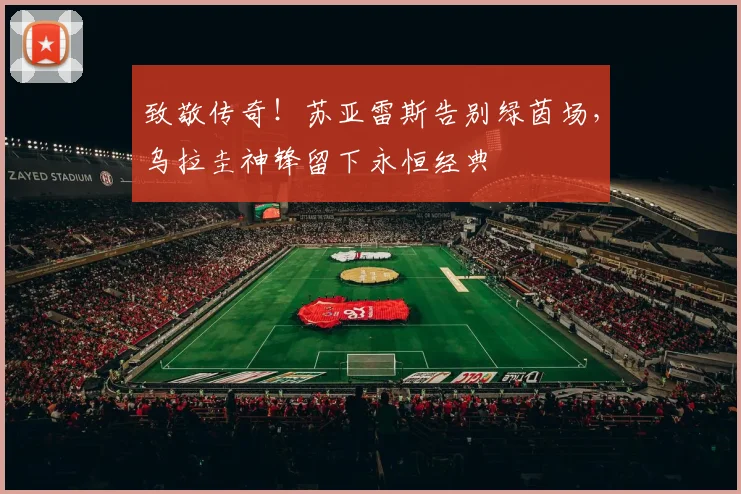 致敬传奇!苏亚雷斯告别绿茵场,乌拉圭神锋留下永恒经典