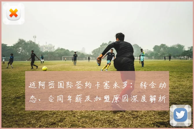 迈阿密国际签约卡塞米罗:转会动态、合同年薪及加盟原因深度解析