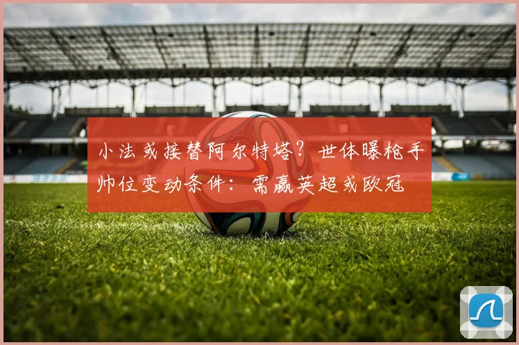 小法或接替阿尔特塔？世体曝枪手帅位变动条件：需赢英超或欧冠