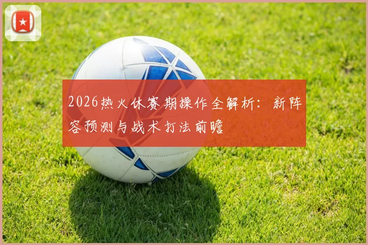 2026热火休赛期操作全解析:新阵容预测与战术打法前瞻