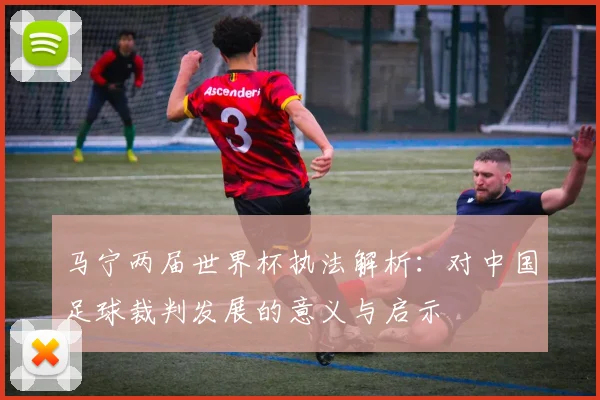 马宁两届世界杯执法解析：对中国足球裁判发展的意义与启示