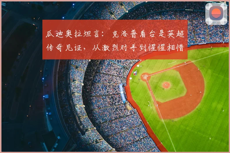 瓜迪奥拉坦言:克洛普看台是英超传奇见证,从激烈对手到惺惺相惜